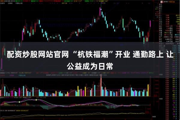 配资炒股网站官网 “杭铁福潮”开业 通勤路上 让公益成为日常