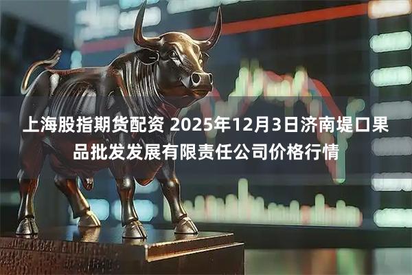 上海股指期货配资 2025年12月3日济南堤口果品批发发展有限责任公司价格行情