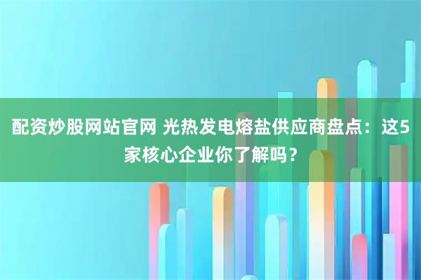 配资炒股网站官网 光热发电熔盐供应商盘点：这5家核心企业你了解吗？