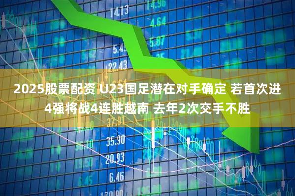 2025股票配资 U23国足潜在对手确定 若首次进4强将战4连胜越南 去年2次交手不胜