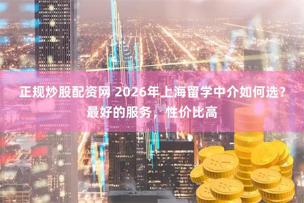 正规炒股配资网 2026年上海留学中介如何选？最好的服务，性价比高