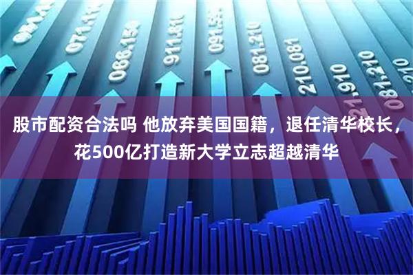 股市配资合法吗 他放弃美国国籍，退任清华校长，花500亿打造新大学立志超越清华