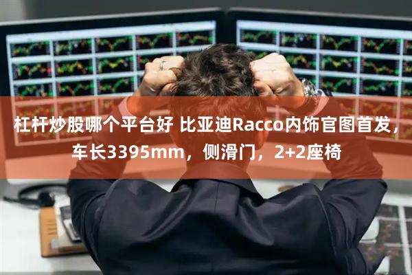杠杆炒股哪个平台好 比亚迪Racco内饰官图首发，车长3395mm，侧滑门，2+2座椅