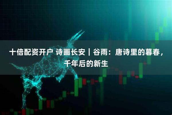 十倍配资开户 诗画长安｜谷雨：唐诗里的暮春，千年后的新生