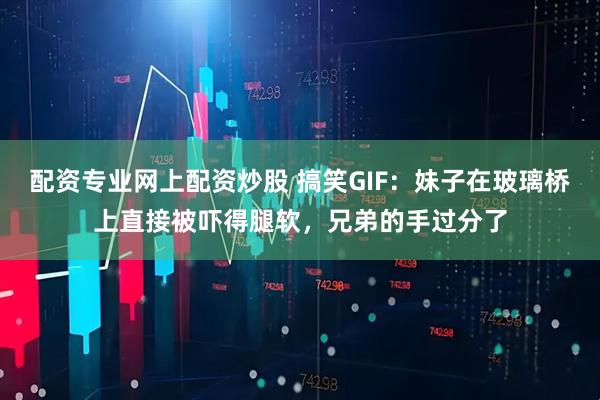 配资专业网上配资炒股 搞笑GIF：妹子在玻璃桥上直接被吓得腿软，兄弟的手过分了