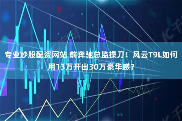 专业炒股配资网站 前奔驰总监操刀！风云T9L如何用13万开出30万豪华感？