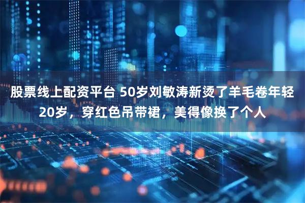股票线上配资平台 50岁刘敏涛新烫了羊毛卷年轻20岁，穿红色吊带裙，美得像换了个人