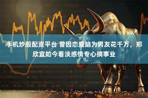 手机炒股配资平台 曾因恋爱脑为男友花千万，郑欣宜如今看淡感情专心搞事业