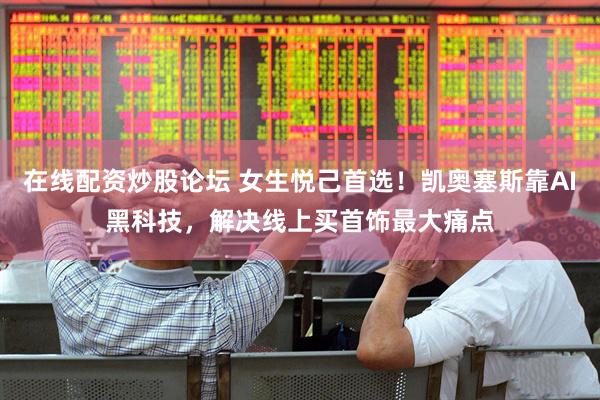 在线配资炒股论坛 女生悦己首选！凯奥塞斯靠AI黑科技，解决线上买首饰最大痛点