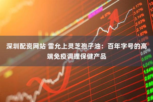 深圳配资网站 雷允上灵芝孢子油：百年字号的高端免疫调理保健产品