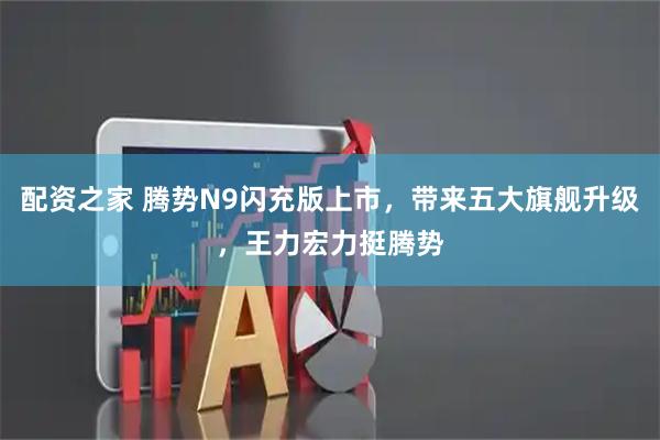 配资之家 腾势N9闪充版上市，带来五大旗舰升级，王力宏力挺腾势