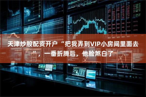 天津炒股配资开户 “把我弄到VIP小房间里面去”，一番折腾后，他脸煞白了
