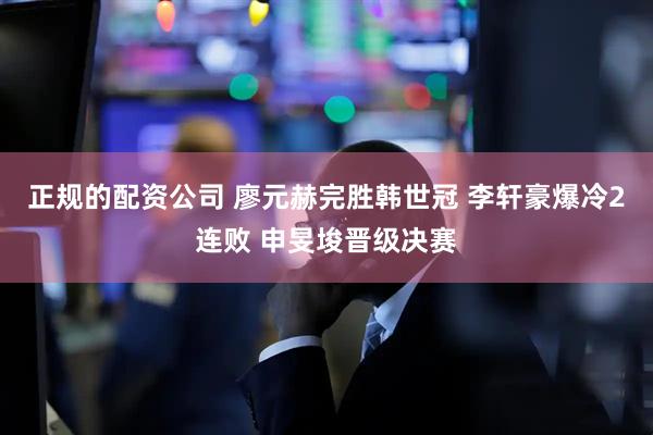 正规的配资公司 廖元赫完胜韩世冠 李轩豪爆冷2连败 申旻埈晋级决赛