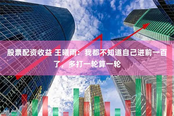 股票配资收益 王曦雨：我都不知道自己进前一百了，多打一轮算一轮