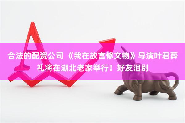 合法的配资公司 《我在故宫修文物》导演叶君葬礼将在湖北老家举行！好友泪别