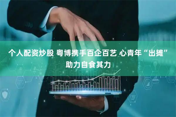 个人配资炒股 粤博携手百企百艺 心青年“出摊”助力自食其力