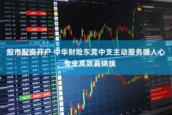 股市配资开户 中华财险东莞中支主动服务暖人心，专业高效赢锦旗