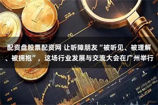 配资盘股票配资网 让听障朋友“被听见、被理解、被拥抱”，这场行业发展与交流大会在广州举行
