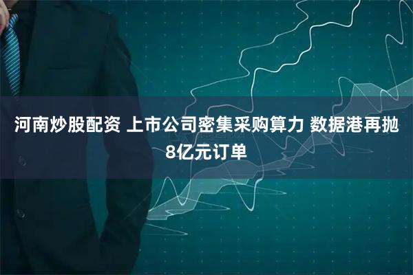 河南炒股配资 上市公司密集采购算力 数据港再抛8亿元订单