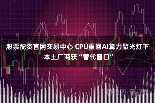 股票配资官网交易中心 CPU重回AI算力聚光灯下 本土厂商获“替代窗口”