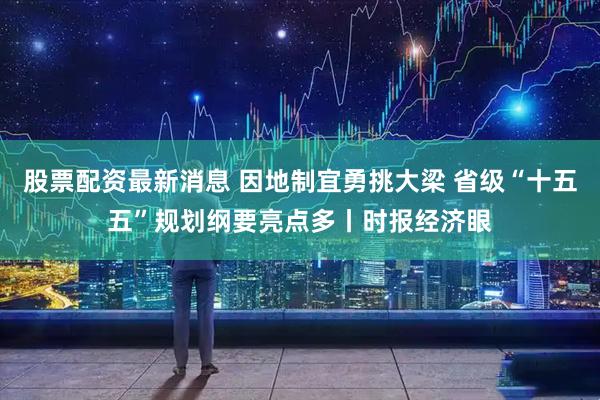 股票配资最新消息 因地制宜勇挑大梁 省级“十五五”规划纲要亮点多丨时报经济眼