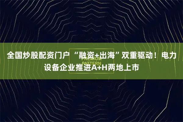 全国炒股配资门户 “融资+出海”双重驱动！电力设备企业推进A+H两地上市