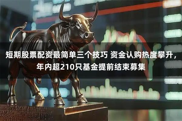 短期股票配资最简单三个技巧 资金认购热度攀升，年内超210只基金提前结束募集