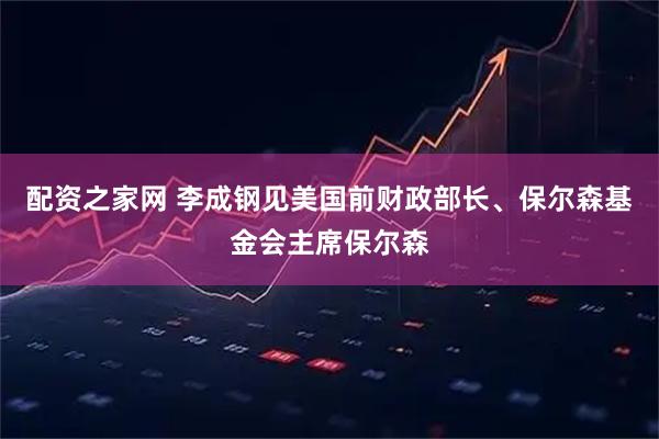 配资之家网 李成钢见美国前财政部长、保尔森基金会主席保尔森