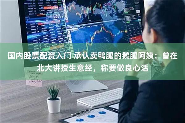 国内股票配资入门 承认卖鸭腿的鹅腿阿姨：曾在北大讲授生意经，称要做良心活