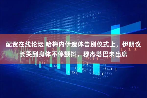 配资在线论坛 哈梅内伊遗体告别仪式上，伊朗议长哭到身体不停颤抖，穆杰塔巴未出席