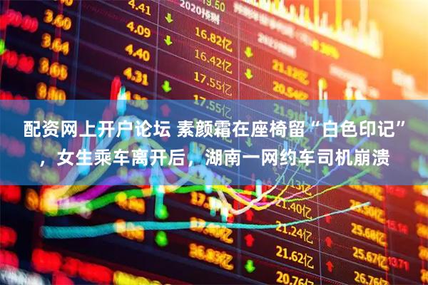 配资网上开户论坛 素颜霜在座椅留“白色印记”，女生乘车离开后，湖南一网约车司机崩溃