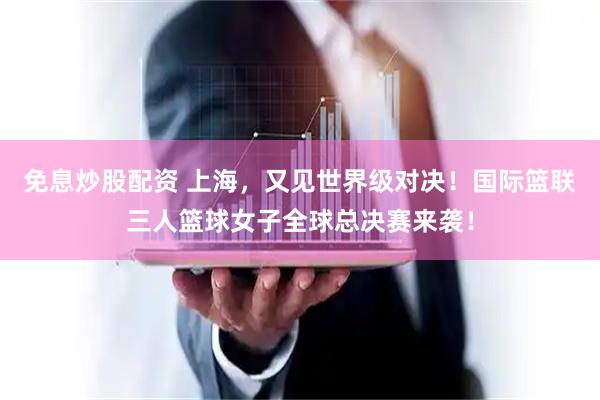 免息炒股配资 上海，又见世界级对决！国际篮联三人篮球女子全球总决赛来袭！