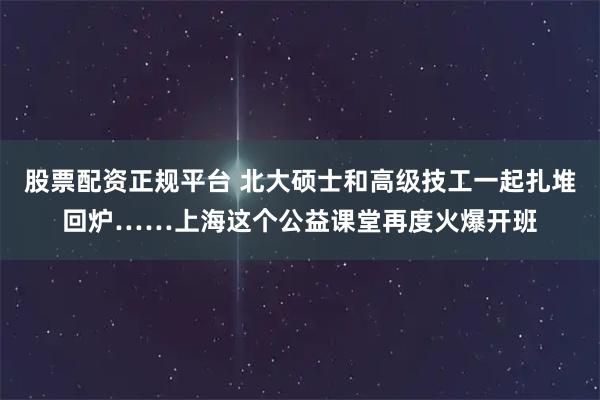 股票配资正规平台 北大硕士和高级技工一起扎堆回炉……上海这个公益课堂再度火爆开班