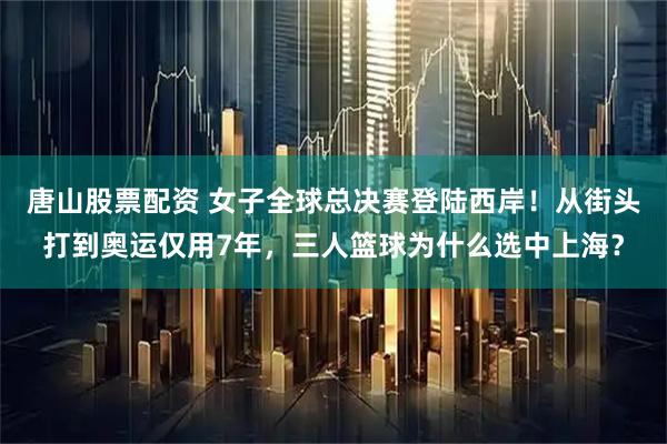 唐山股票配资 女子全球总决赛登陆西岸！从街头打到奥运仅用7年，三人篮球为什么选中上海？
